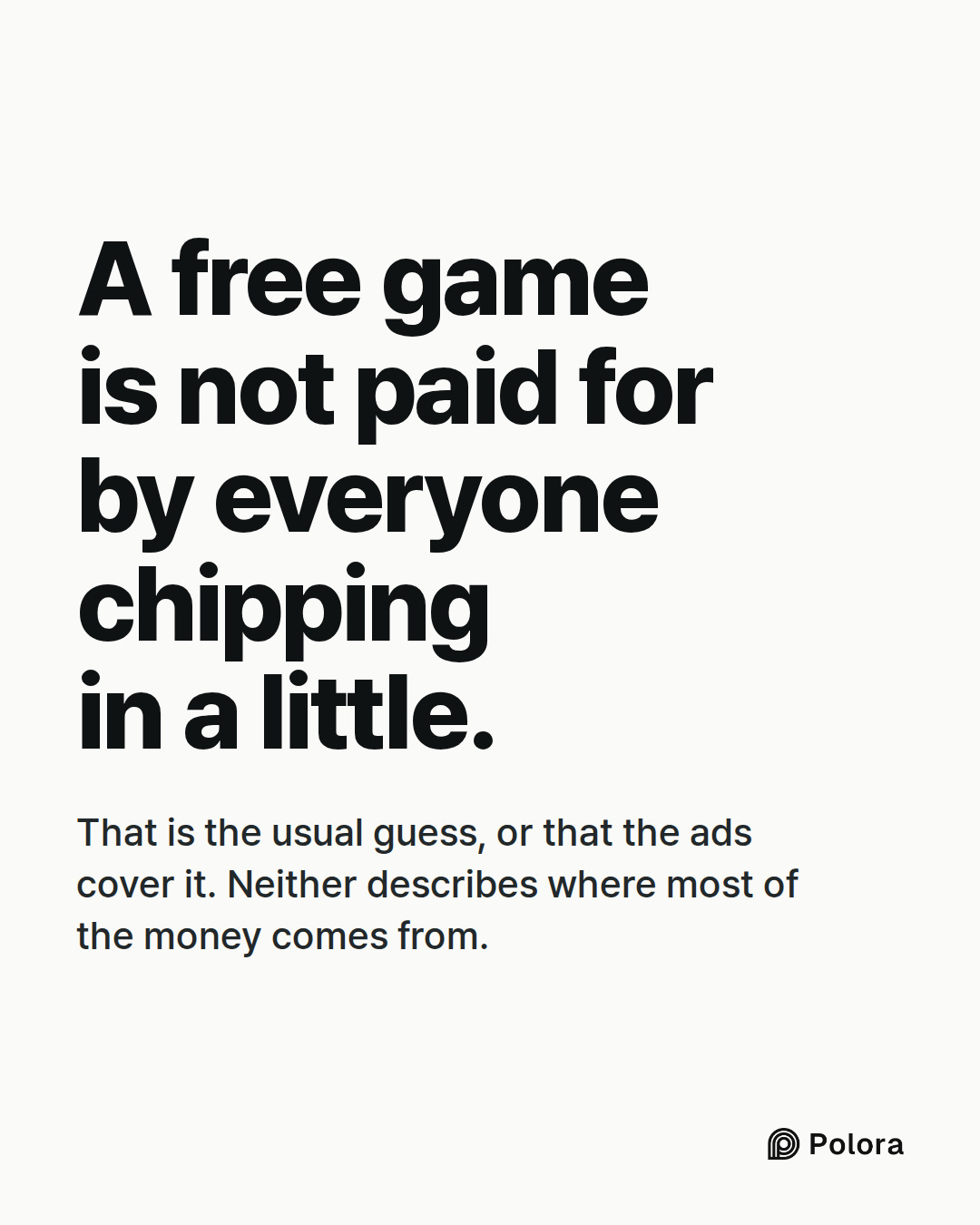 A free game is not paid for by everyone chipping in a little. · That is the usual guess, or that the ads cover it. Neither describes where most of the money comes from.