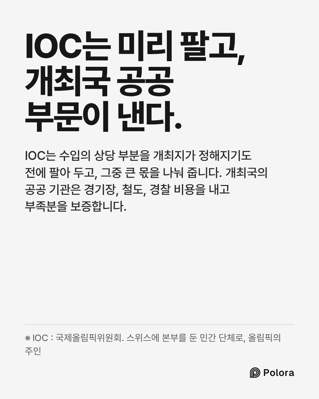 IOC는 미리 팔고, 개최국 공공 부문이 낸다. · IOC는 수입의 상당 부분을 개최지가 정해지기도 전에 팔아 두고, 그중 큰 몫을 나눠 줍니다. 개최국의 공공 기관은 경기장, 철도, 경찰 비용을 내고 부족분을 보증합니다. · ※ IOC : 국제올림픽위원회. 스위스에 본부를 둔 민간 단체로, 올림픽의 주인