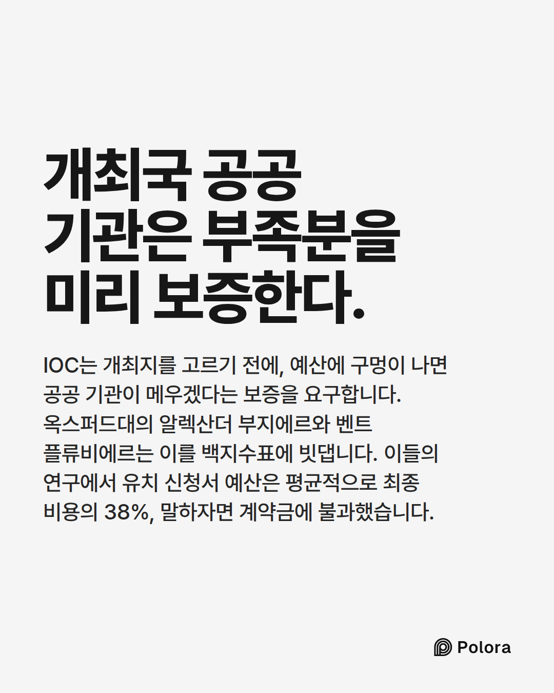 개최국 공공 기관은 부족분을 미리 보증한다. · IOC는 개최지를 고르기 전에, 예산에 구멍이 나면 공공 기관이 메우겠다는 보증을 요구합니다. 옥스퍼드대의 알렉산더 부지에르와 벤트 플류비에르는 이를 백지수표에 빗댑니다. 이들의 연구에서 유치 신청서 예산은 평균적으로 최종 비용의 38%, 말하자면 계약금에 불과했습니다.