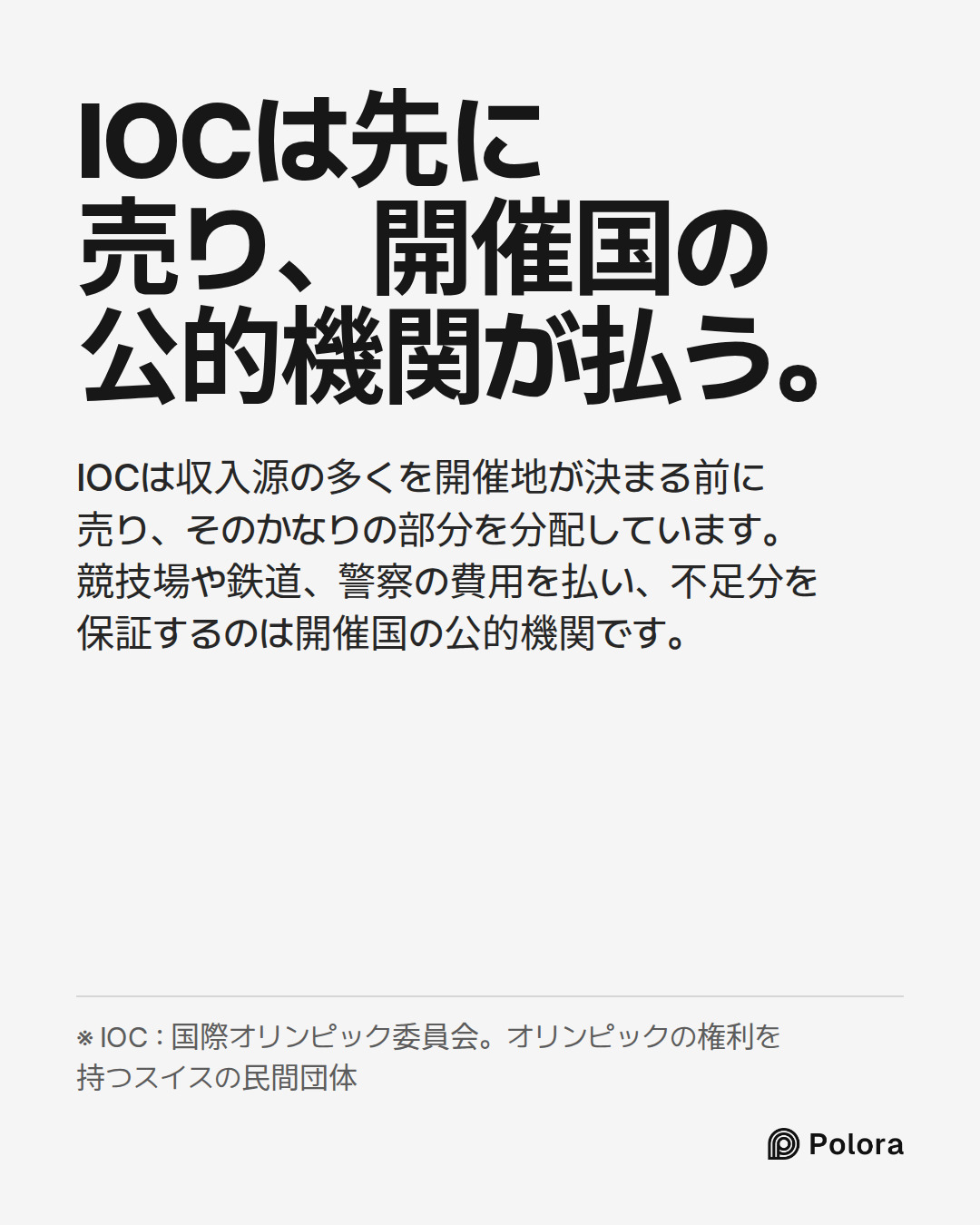 IOCは先に売り、開催国の公的機関が払う。 · IOCは収入源の多くを開催地が決まる前に売り、そのかなりの部分を分配しています。競技場や鉄道、警察の費用を払い、不足分を保証するのは開催国の公的機関です。 · ※ IOC : 国際オリンピック委員会。オリンピックの権利を持つスイスの民間団体