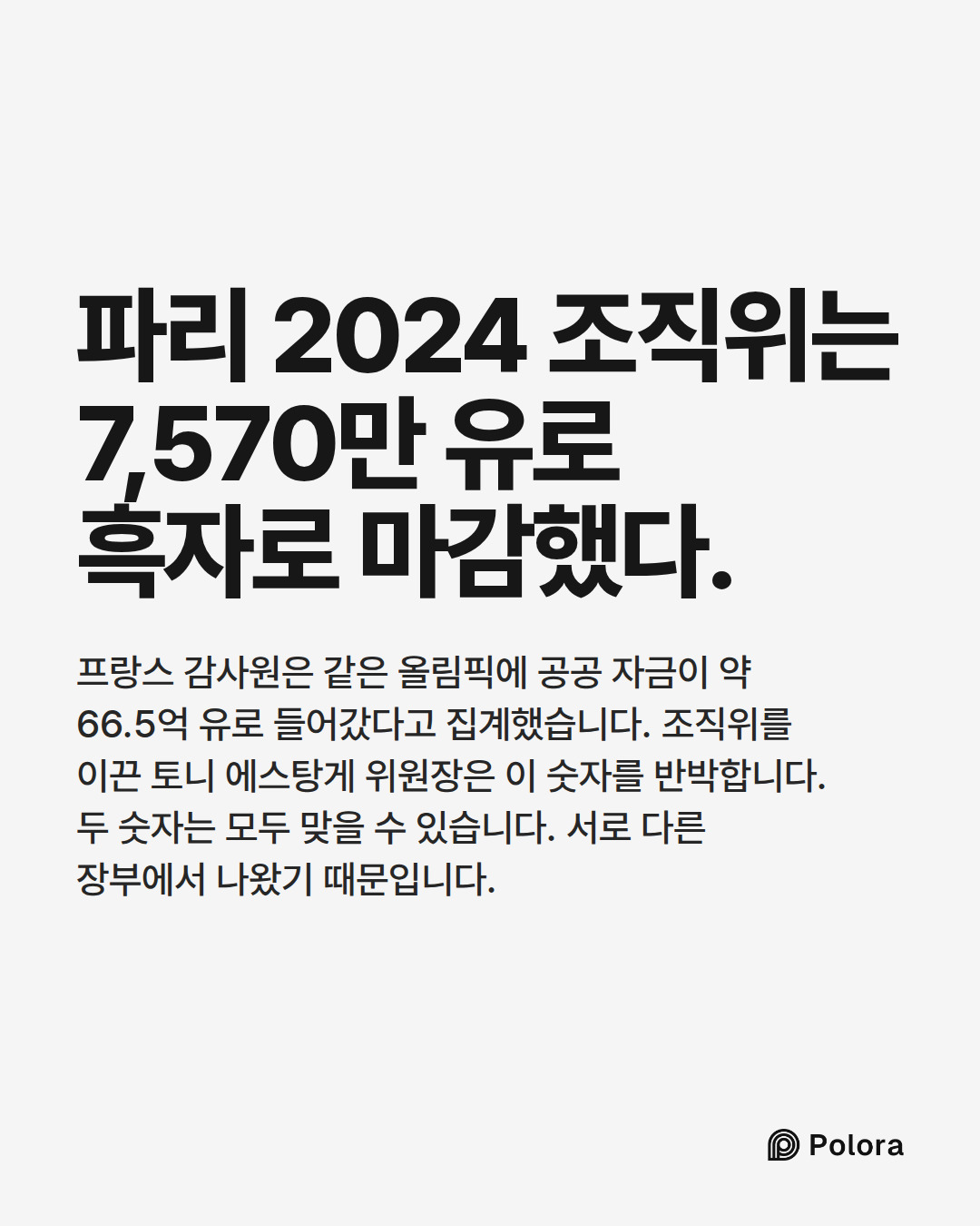 파리 2024 조직위는 7,570만 유로 흑자로 마감했다. · 프랑스 감사원은 같은 올림픽에 공공 자금이 약 66.5억 유로 들어갔다고 집계했습니다. 조직위를 이끈 토니 에스탕게 위원장은 이 숫자를 반박합니다. 두 숫자는 모두 맞을 수 있습니다. 서로 다른 장부에서 나왔기 때문입니다.