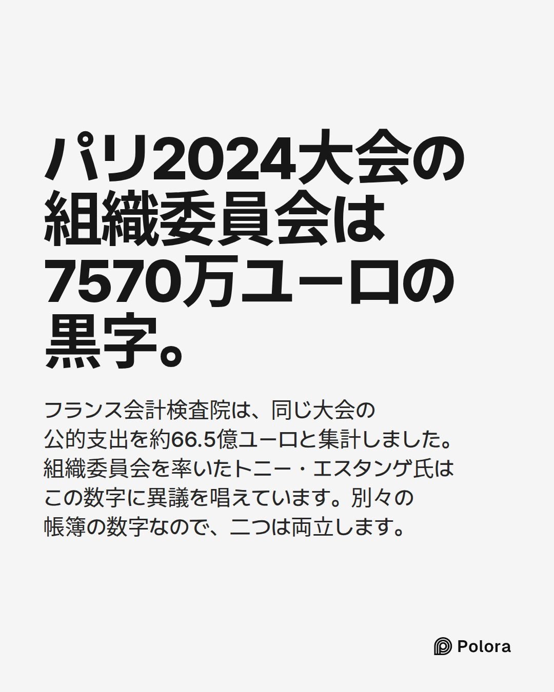 パリ2024大会の組織委員会は7570万ユーロの黒字。 · フランス会計検査院は、同じ大会の公的支出を約66.5億ユーロと集計しました。組織委員会を率いたトニー・エスタンゲ氏はこの数字に異議を唱えています。別々の帳簿の数字なので、二つは両立します。