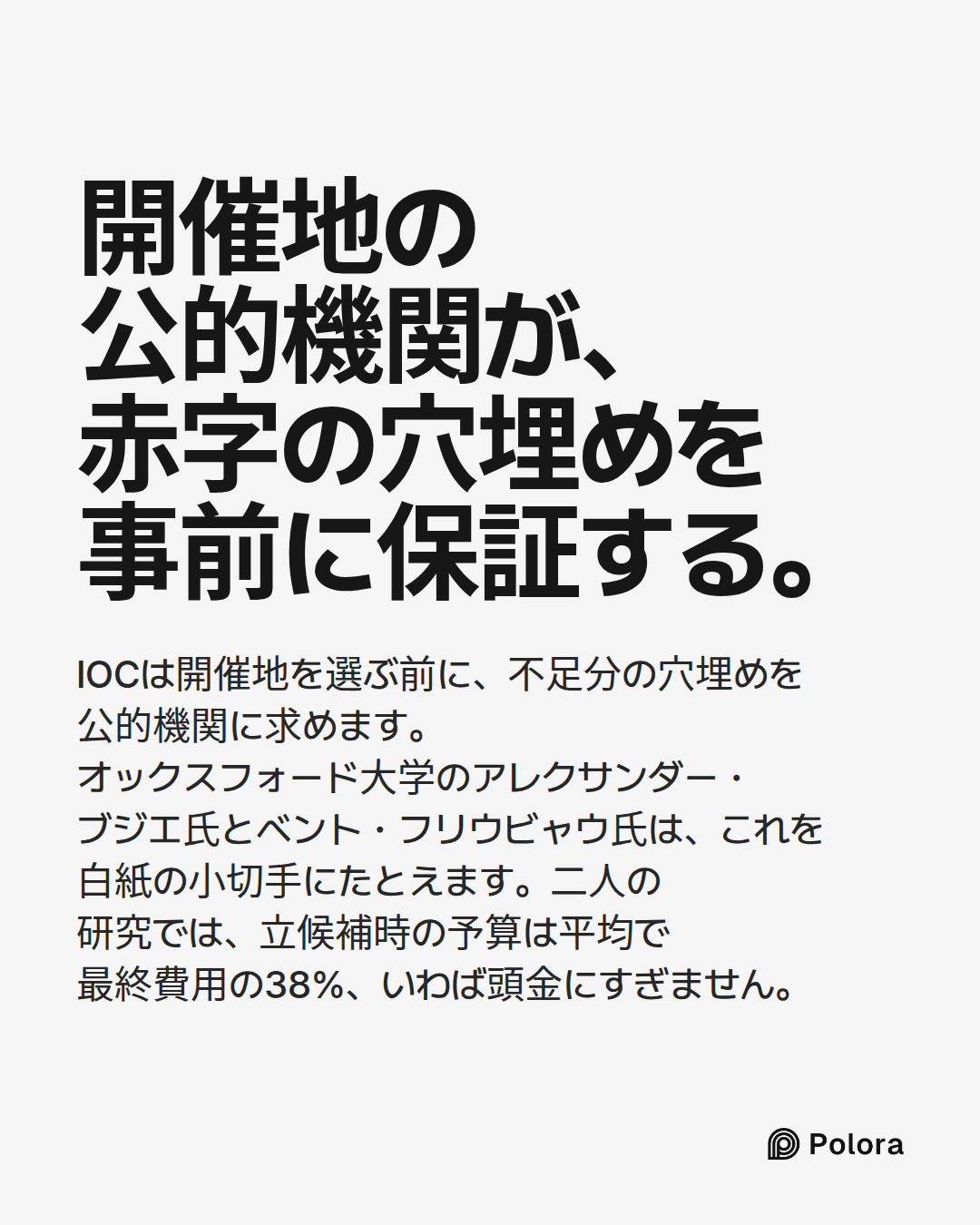 開催地の公的機関が、赤字の穴埋めを事前に保証する。 · IOCは開催地を選ぶ前に、不足分の穴埋めを公的機関に求めます。オックスフォード大学のアレクサンダー・ブジエ氏とベント・フリウビャウ氏は、これを白紙の小切手にたとえます。二人の研究では、立候補時の予算は平均で最終費用の38%、いわば頭金にすぎません。