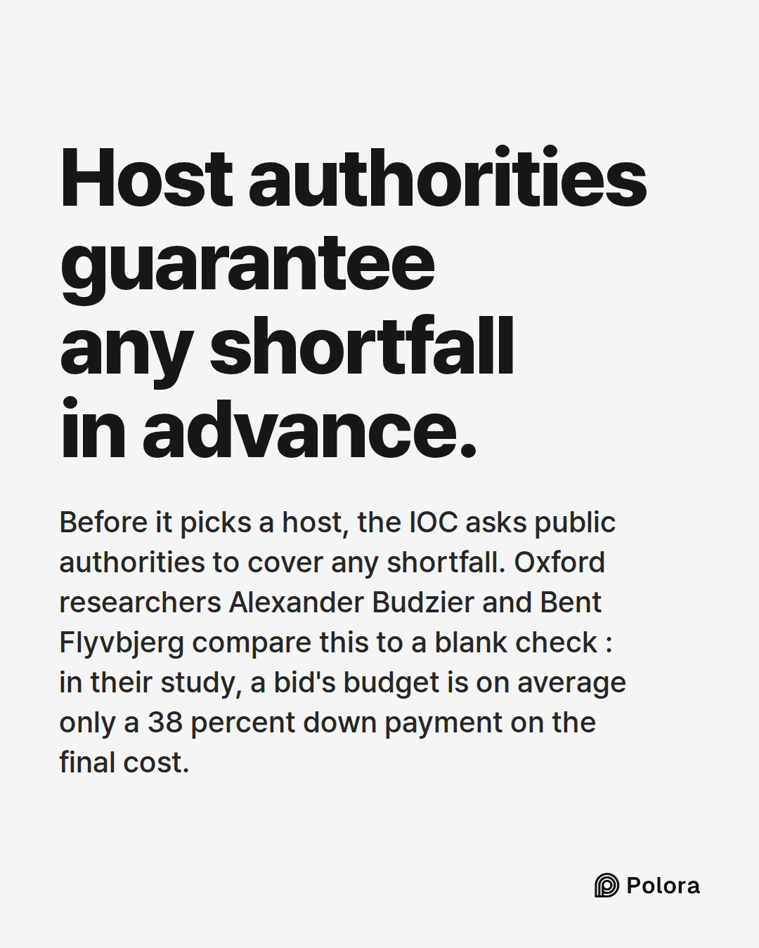Host authorities guarantee any shortfall in advance. · Before it picks a host, the IOC asks public authorities to cover any shortfall. Oxford researchers Alexander Budzier and Bent Flyvbjerg compare this to a blank check : in their study, a bid's budget is on average only a 38 percent down payment o