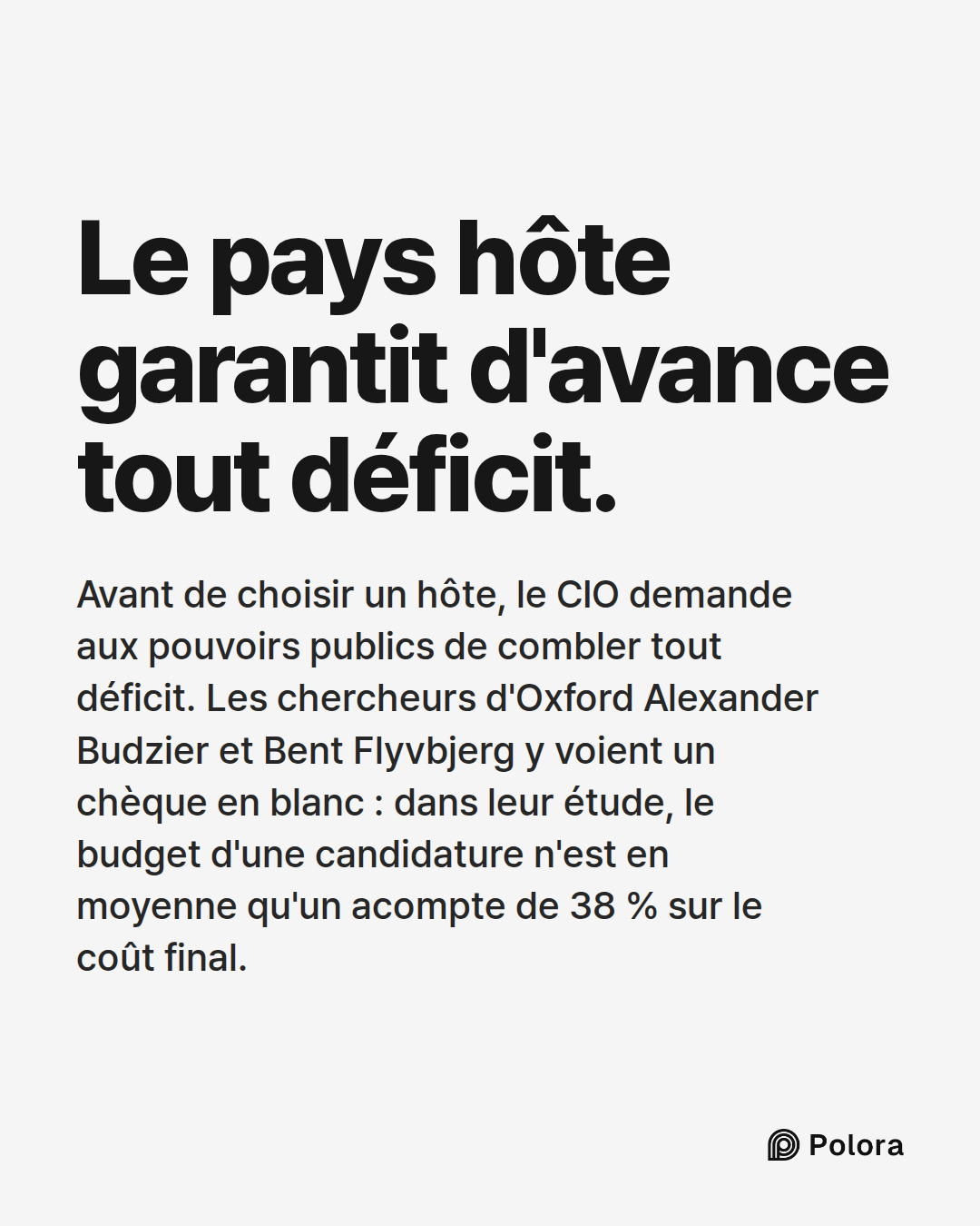 Le pays hôte garantit d'avance tout déficit. · Avant de choisir un hôte, le CIO demande aux pouvoirs publics de combler tout déficit. Les chercheurs d'Oxford Alexander Budzier et Bent Flyvbjerg y voient un chèque en blanc : dans leur étude, le budget d'une candidature n'est en moyenne qu'un acompte