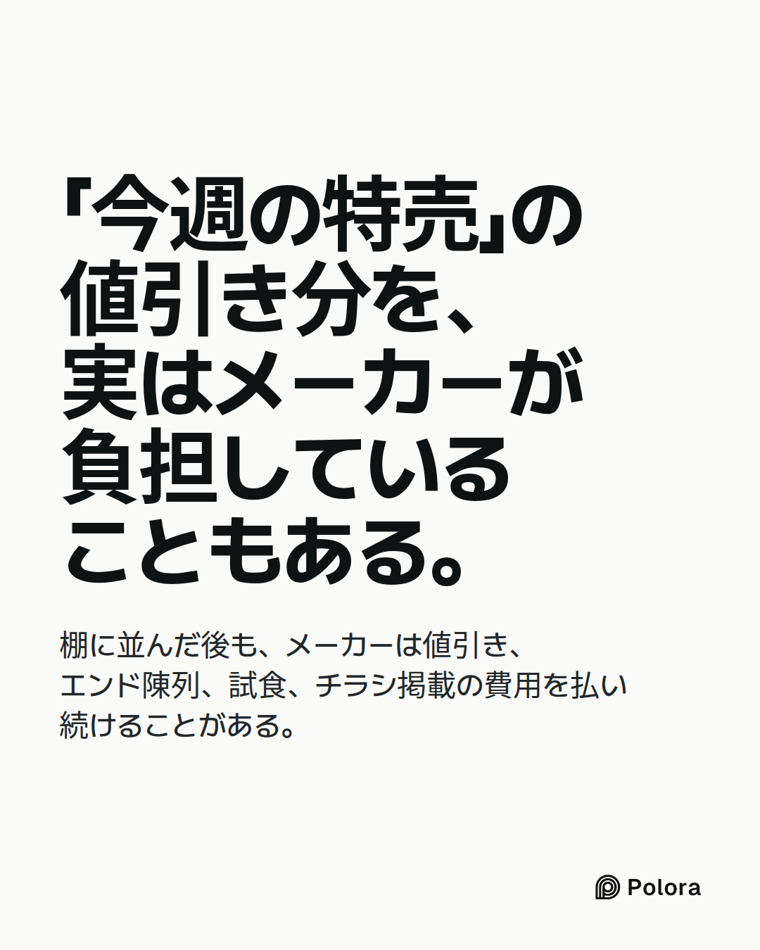 「今週の特売」の値引き分を、実はメーカーが負担していることもある。 · 棚に並んだ後も、メーカーは値引き、エンド陳列、試食、チラシ掲載の費用を払い続けることがある。