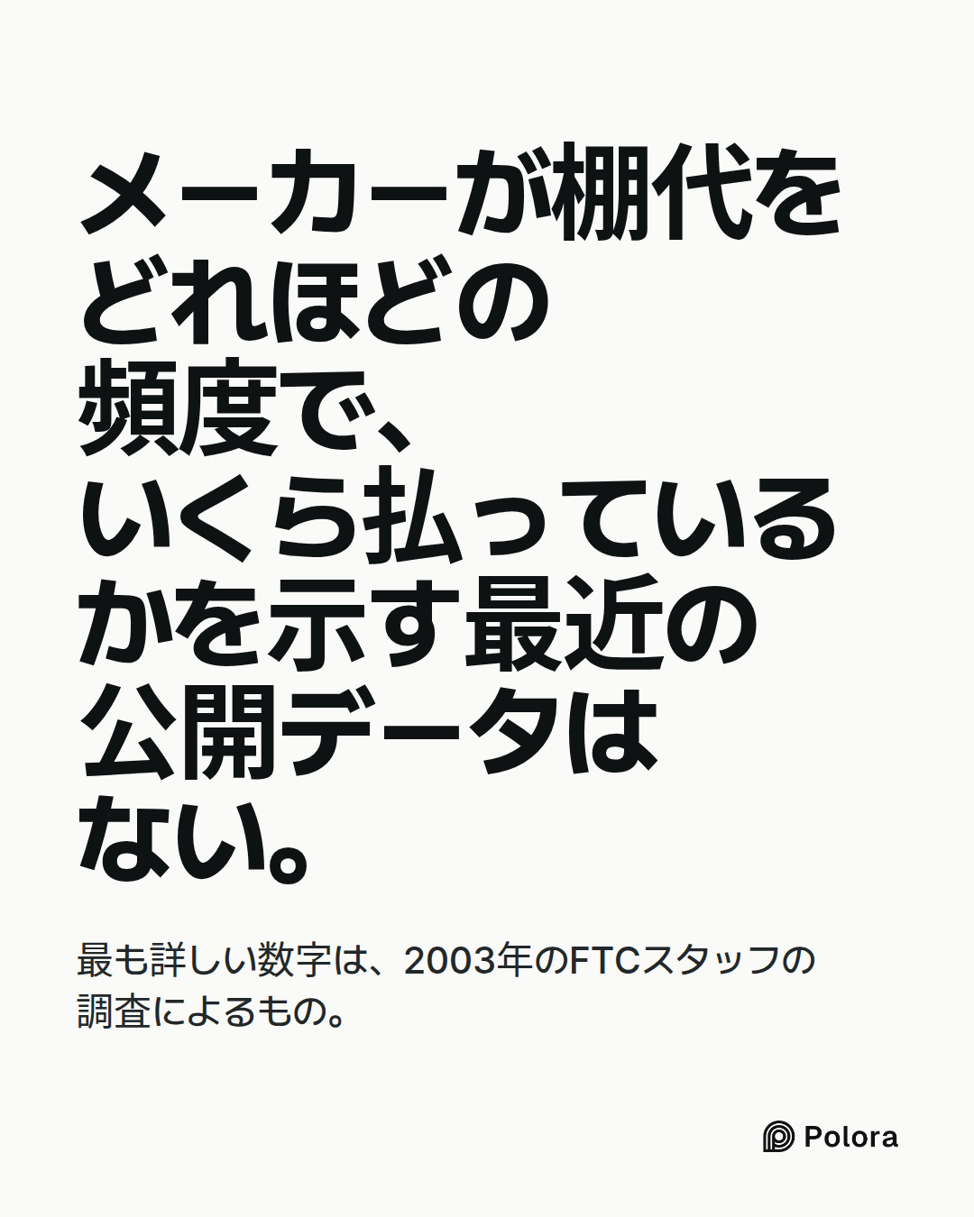 メーカーが棚代をどれほどの頻度で、いくら払っているかを示す最近の公開データはない。 · 最も詳しい数字は、2003年のFTCスタッフの調査によるもの。