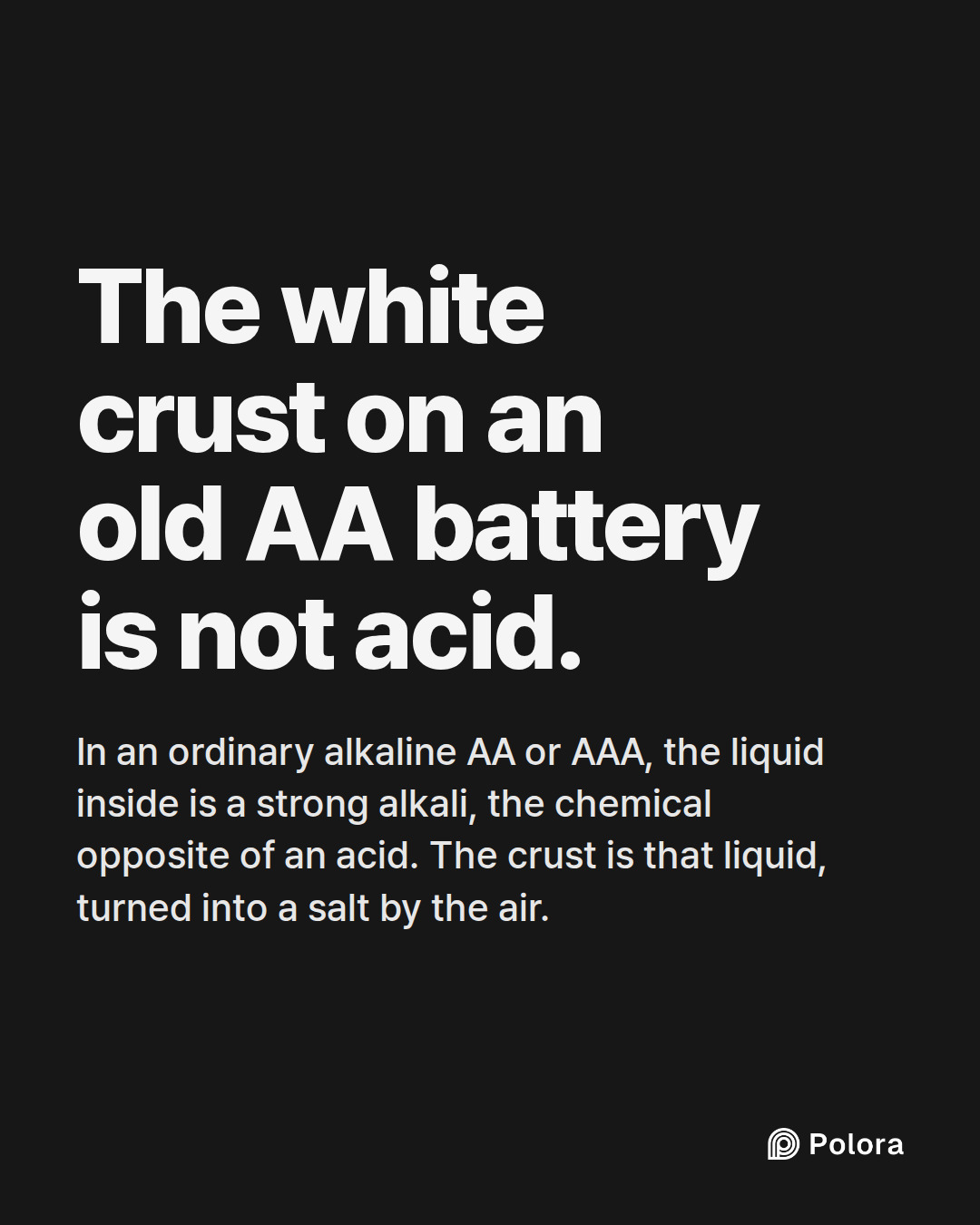 The white crust on an old AA battery is not acid. · In an ordinary alkaline AA or AAA, the liquid inside is a strong alkali, the chemical opposite of an acid. The crust is that liquid, turned into a salt by the air.
