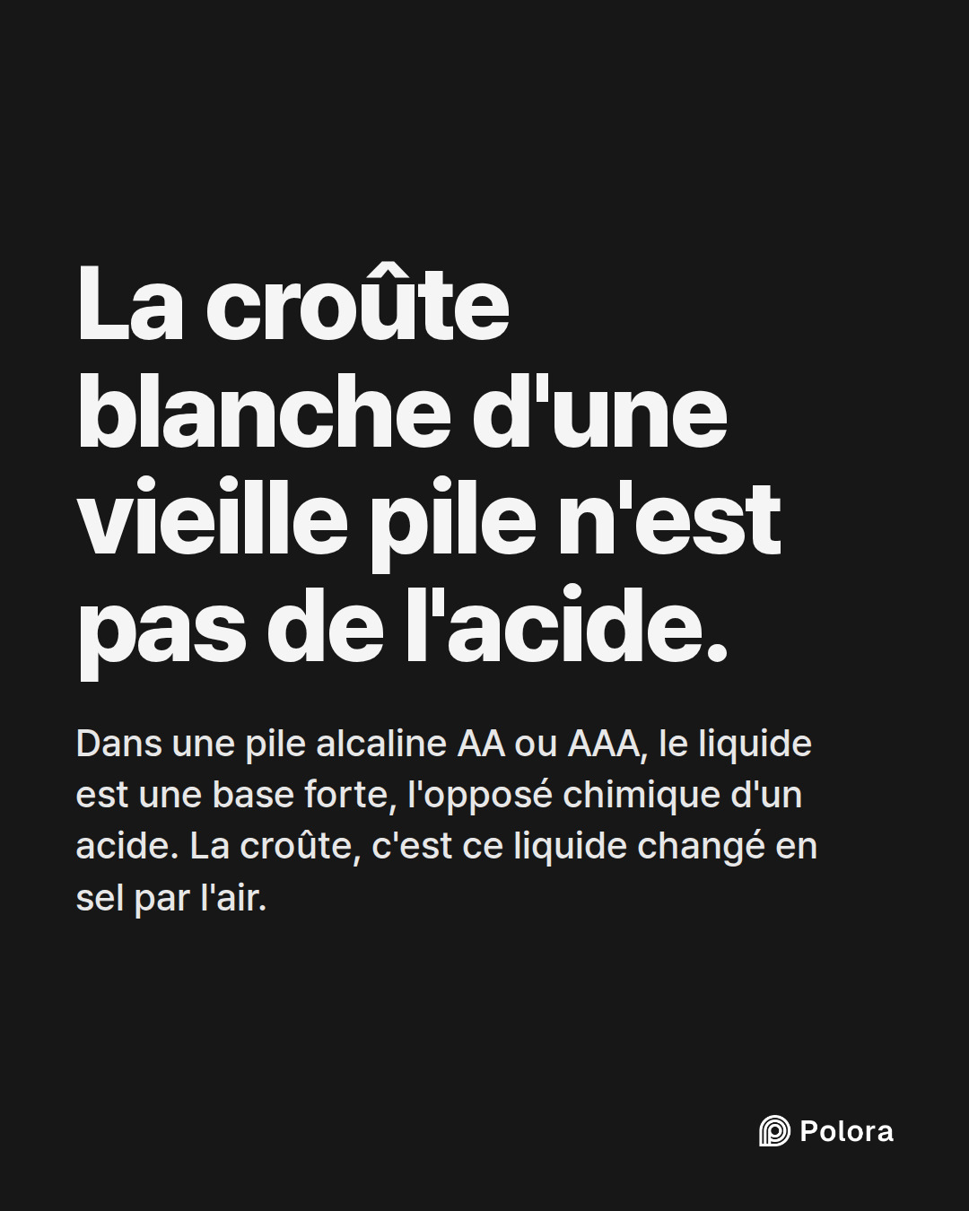La croûte blanche d'une vieille pile n'est pas de l'acide. · Dans une pile alcaline AA ou AAA, le liquide est une base forte, l'opposé chimique d'un acide. La croûte, c'est ce liquide changé en sel par l'air.