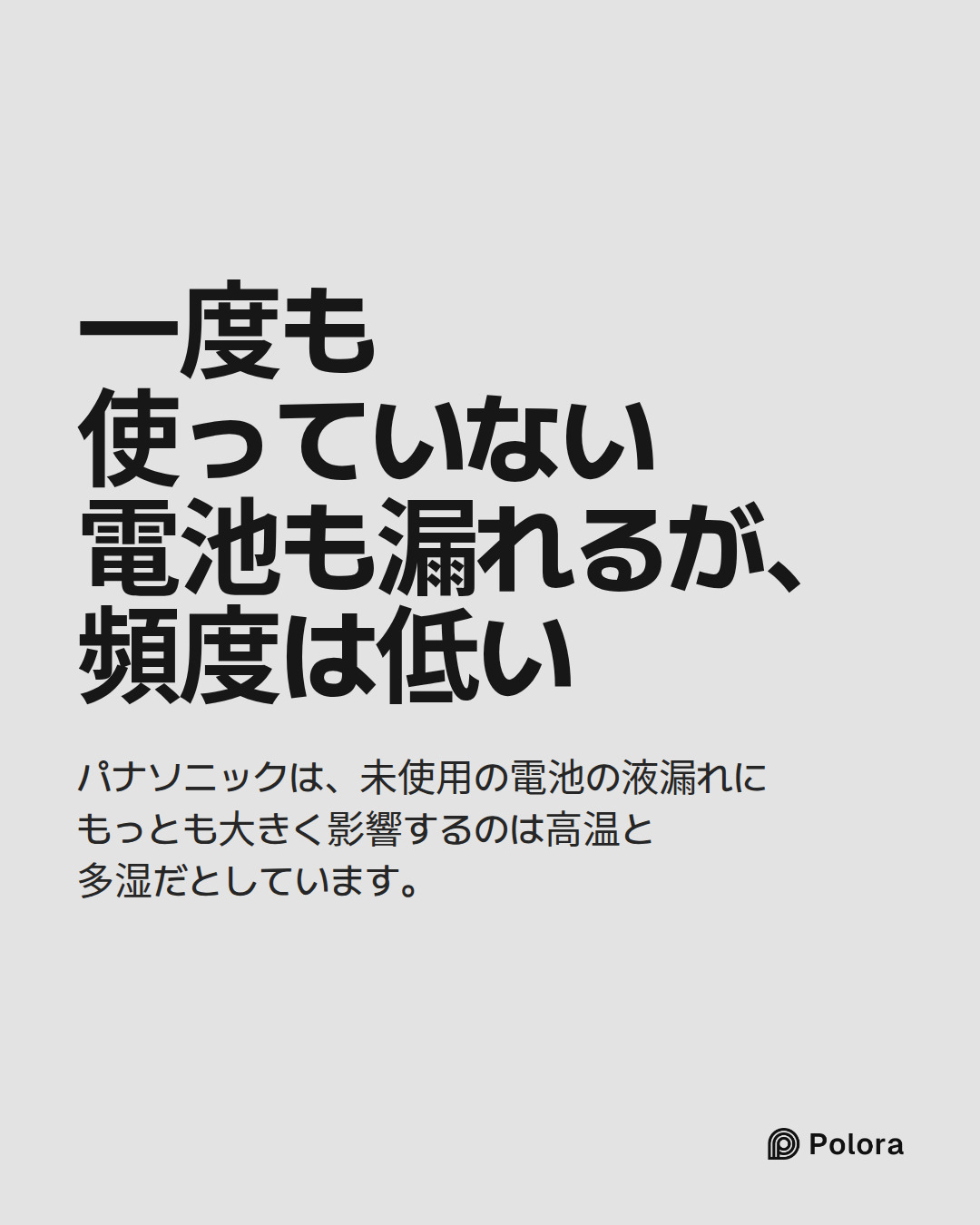 一度も使っていない電池も漏れるが、頻度は低い · パナソニックは、未使用の電池の液漏れにもっとも大きく影響するのは高温と多湿だとしています。
