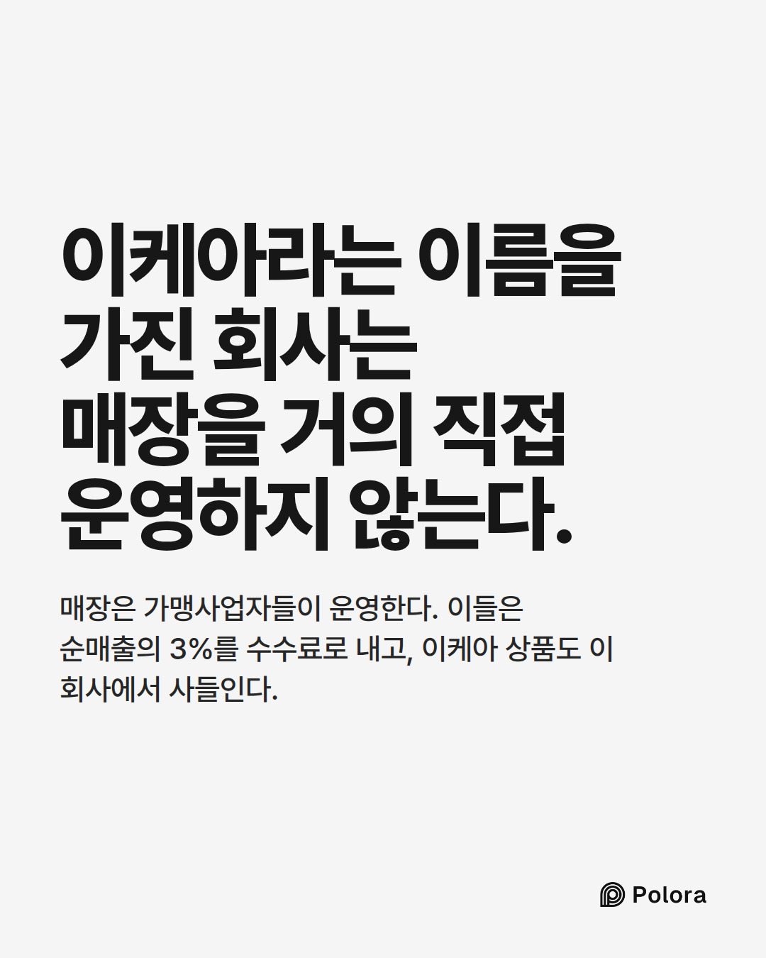 이케아라는 이름을 가진 회사는 매장을 거의 직접 운영하지 않는다. · 매장은 가맹사업자들이 운영한다. 이들은 순매출의 3%를 수수료로 내고, 이케아 상품도 이 회사에서 사들인다.