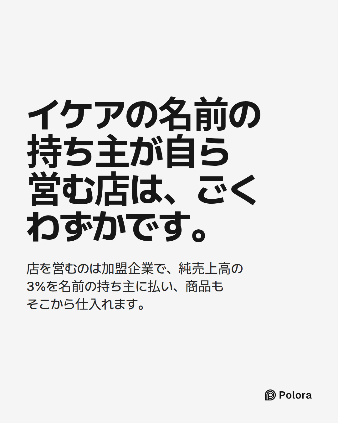 イケアの名前の持ち主が自ら営む店は、ごくわずかです。 · 店を営むのは加盟企業で、純売上高の3%を名前の持ち主に払い、商品もそこから仕入れます。