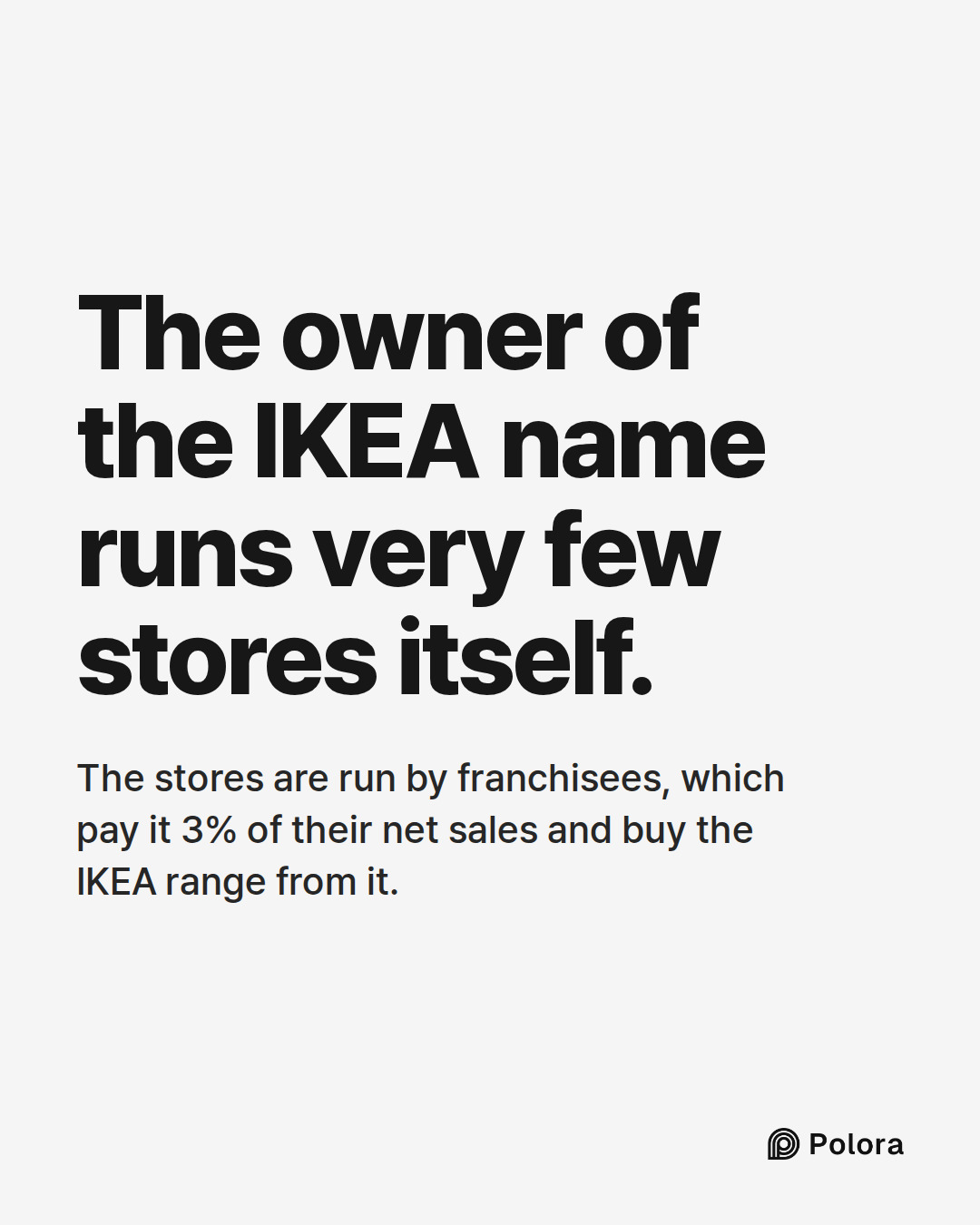 The owner of the IKEA name runs very few stores itself. · The stores are run by franchisees, which pay it 3% of their net sales and buy the IKEA range from it.