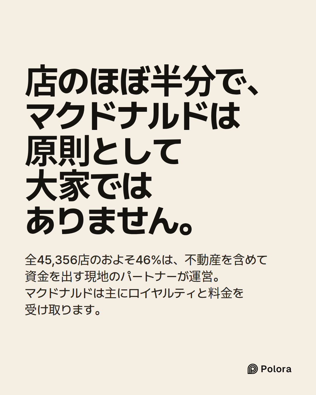 店のほぼ半分で、マクドナルドは原則として大家ではありません。 · 全45,356店のおよそ46%は、不動産を含めて資金を出す現地のパートナーが運営。マクドナルドは主にロイヤルティと料金を受け取ります。