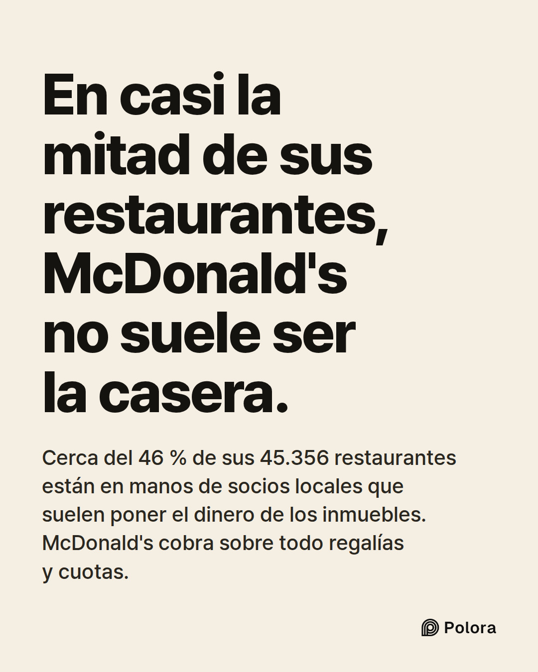 En casi la mitad de sus restaurantes, McDonald's no suele ser la casera. · Cerca del 46 % de sus 45.356 restaurantes están en manos de socios locales que suelen poner el dinero de los inmuebles. McDonald's cobra sobre todo regalías y cuotas.