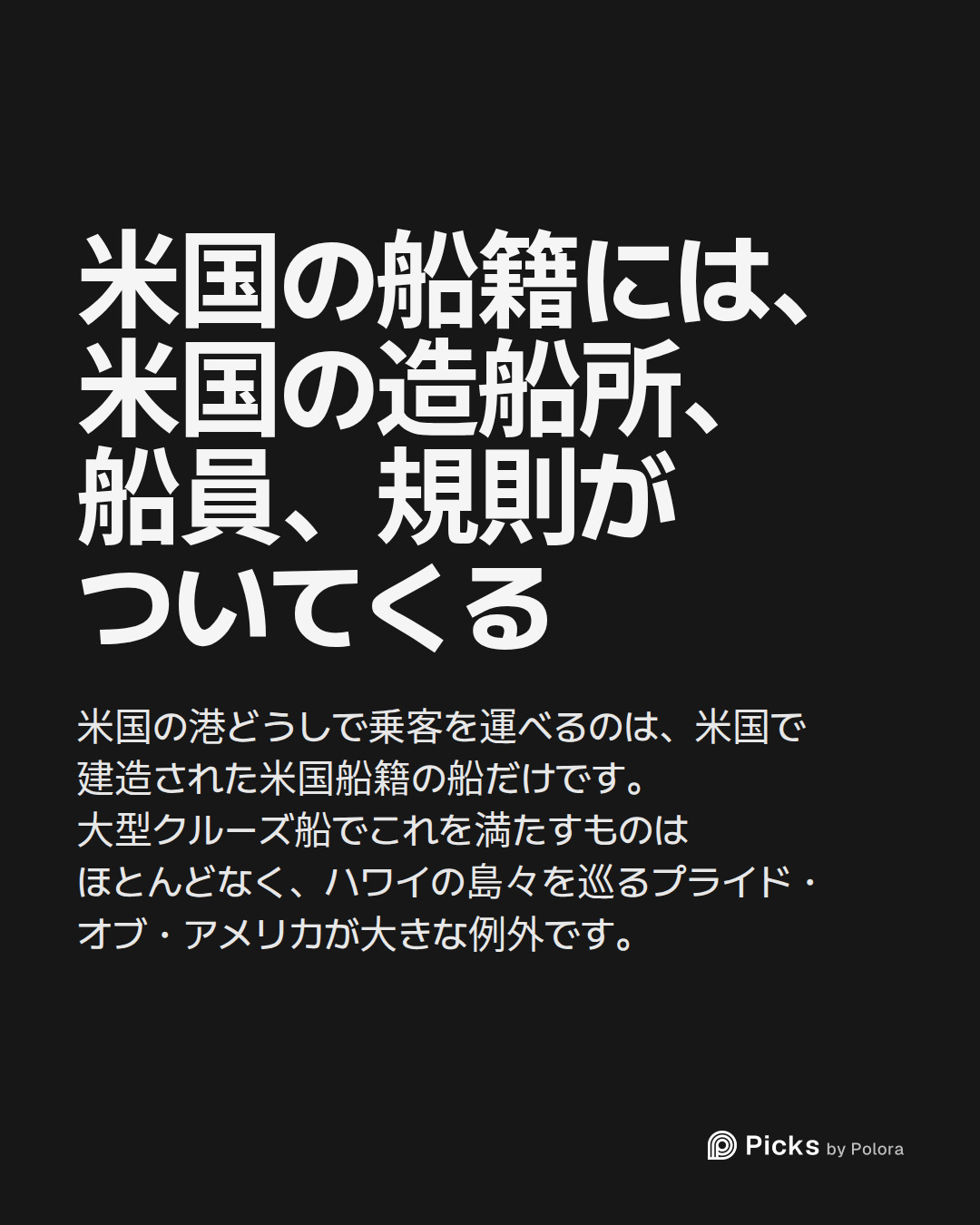 米国の船籍には、米国の造船所、船員、規則がついてくる · 米国の港どうしで乗客を運べるのは、米国で建造された米国船籍の船だけです。大型クルーズ船でこれを満たすものはほとんどなく、ハワイの島々を巡るプライド・オブ・アメリカが大きな例外です。