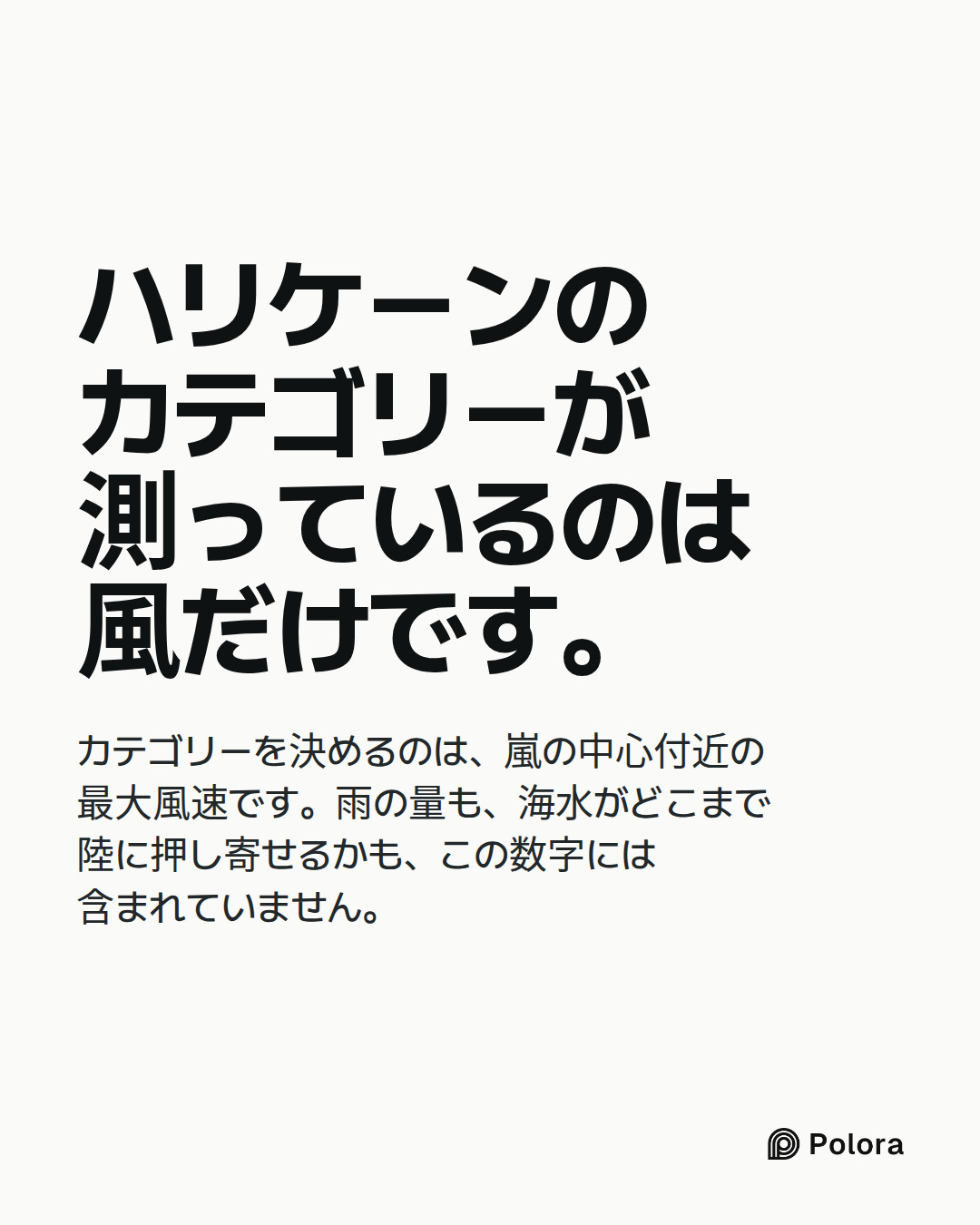 ハリケーンのカテゴリーが測っているのは風だけです。 · カテゴリーを決めるのは、嵐の中心付近の最大風速です。雨の量も、海水がどこまで陸に押し寄せるかも、この数字には含まれていません。