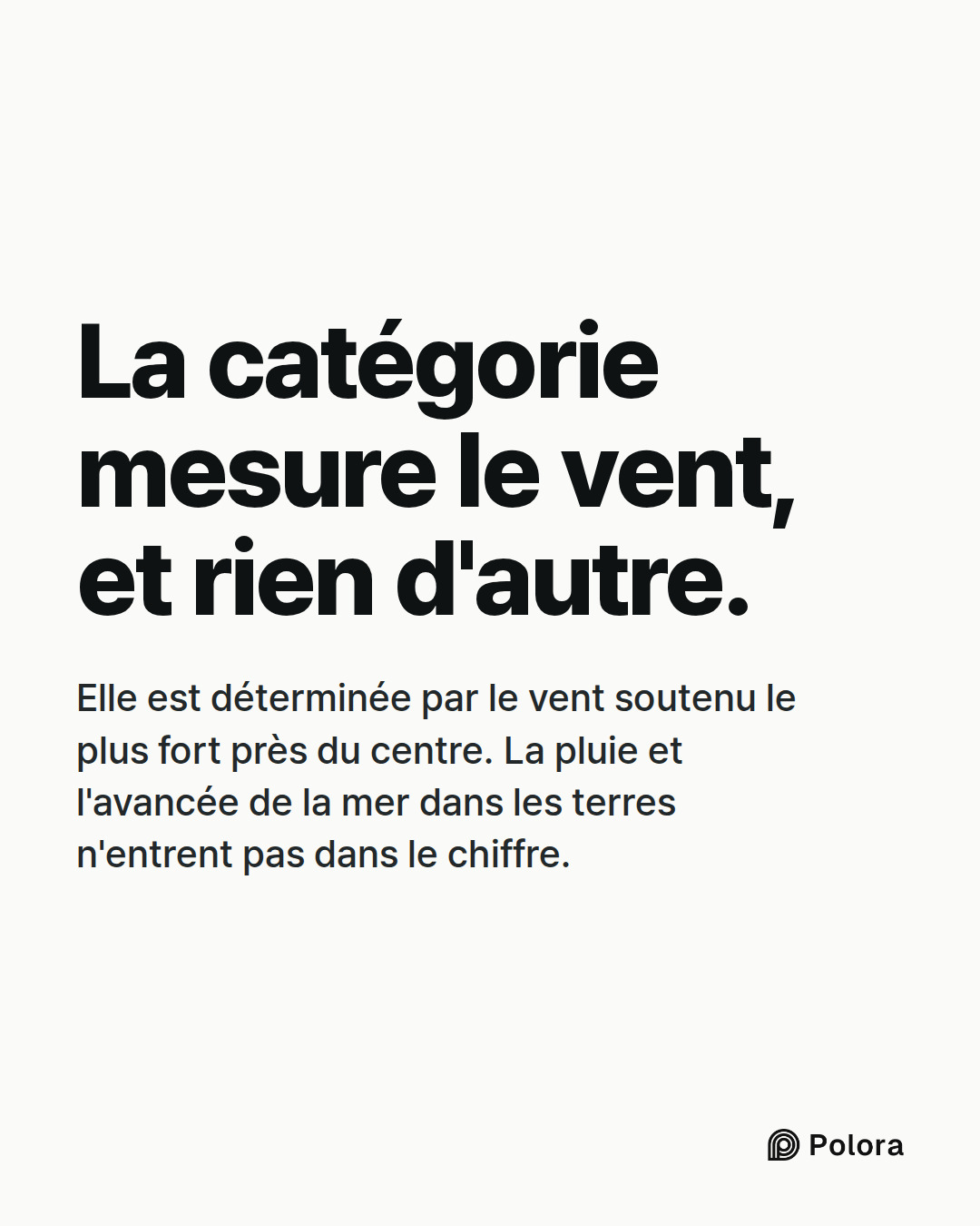 La catégorie mesure le vent, et rien d'autre. · Elle est déterminée par le vent soutenu le plus fort près du centre. La pluie et l'avancée de la mer dans les terres n'entrent pas dans le chiffre.