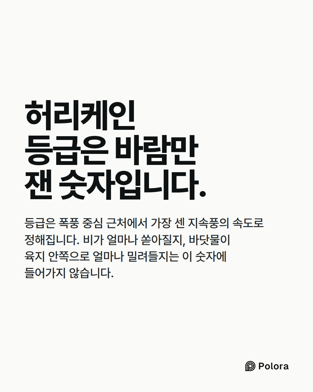 허리케인 등급은 바람만 잰 숫자입니다. · 등급은 폭풍 중심 근처에서 가장 센 지속풍의 속도로 정해집니다. 비가 얼마나 쏟아질지, 바닷물이 육지 안쪽으로 얼마나 밀려들지는 이 숫자에 들어가지 않습니다.