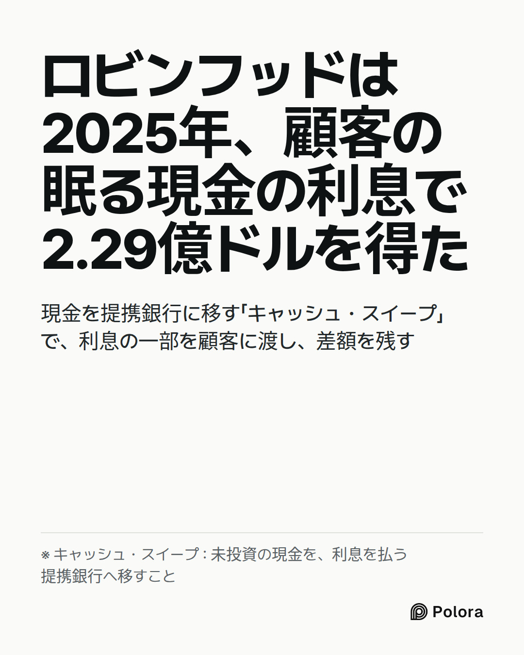 ロビンフッドは2025年、顧客の眠る現金の利息で2.29億ドルを得た · 現金を提携銀行に移す「キャッシュ・スイープ」で、利息の一部を顧客に渡し、差額を残す · ※ キャッシュ・スイープ : 未投資の現金を、利息を払う提携銀行へ移すこと