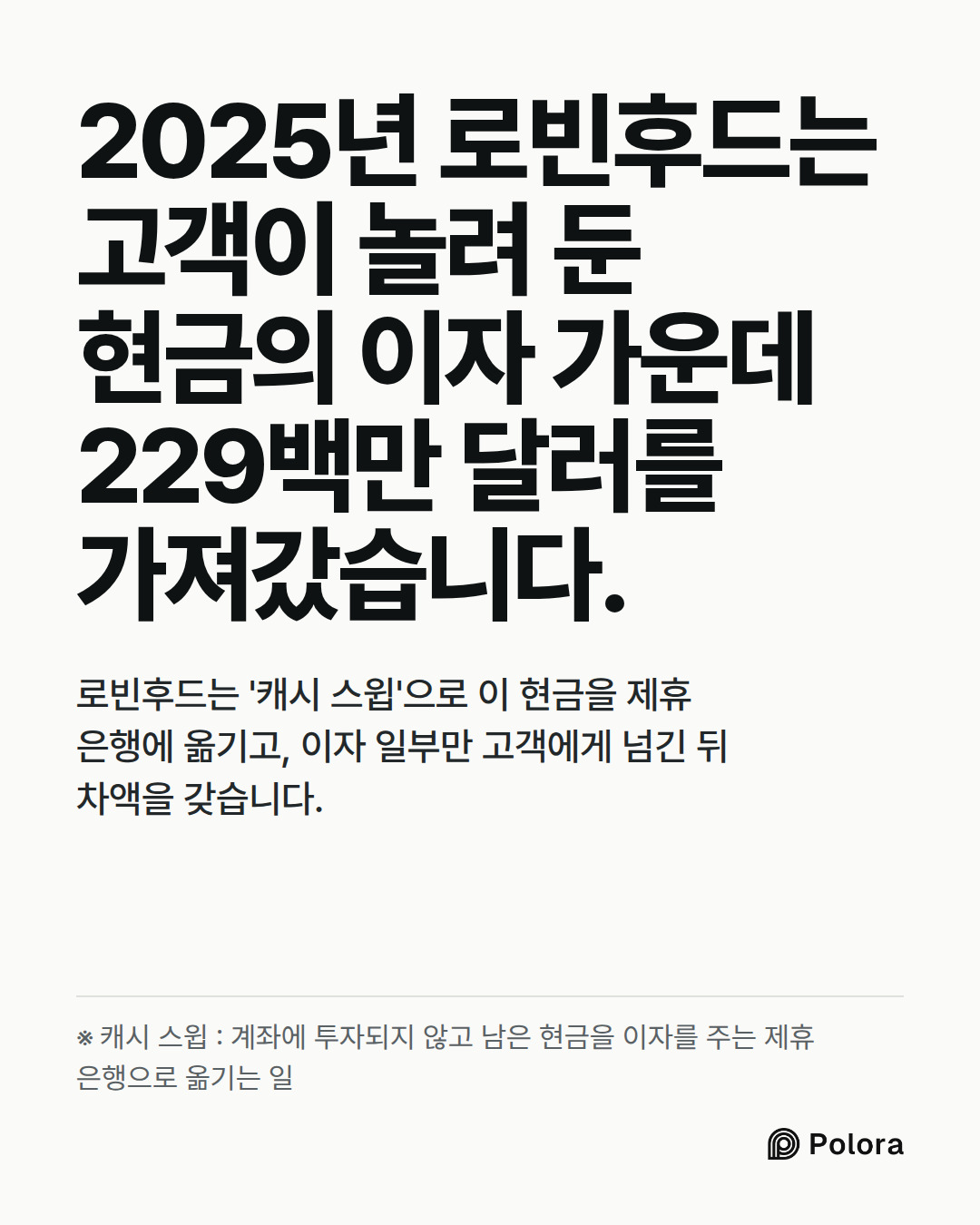 2025년 로빈후드는 고객이 놀려 둔 현금의 이자 가운데 229백만 달러를 가져갔습니다. · 로빈후드는 '캐시 스윕'으로 이 현금을 제휴 은행에 옮기고, 이자 일부만 고객에게 넘긴 뒤 차액을 갖습니다. · ※ 캐시 스윕 : 계좌에 투자되지 않고 남은 현금을 이자를 주는 제휴 은행으로 옮기는 일