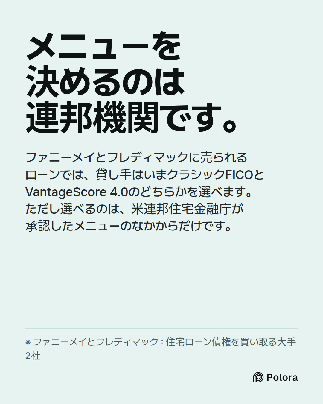 メニューを決めるのは連邦機関です。 · ファニーメイとフレディマックに売られるローンでは、貸し手はいまクラシックFICOとVantageScore 4.0のどちらかを選べます。ただし選べるのは、米連邦住宅金融庁が承認したメニューのなかからだけです。 · ※ ファニーメイとフレディマック : 住宅ローン債権を買い取る大手2社