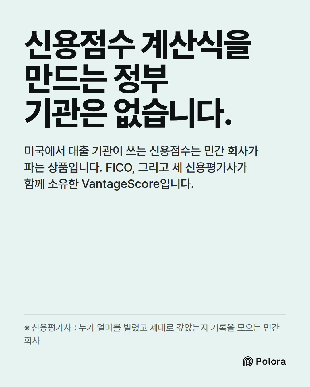 신용점수 계산식을 만드는 정부 기관은 없습니다. · 미국에서 대출 기관이 쓰는 신용점수는 민간 회사가 파는 상품입니다. FICO, 그리고 세 신용평가사가 함께 소유한 VantageScore입니다. · ※ 신용평가사 : 누가 얼마를 빌렸고 제대로 갚았는지 기록을 모으는 민간 회사