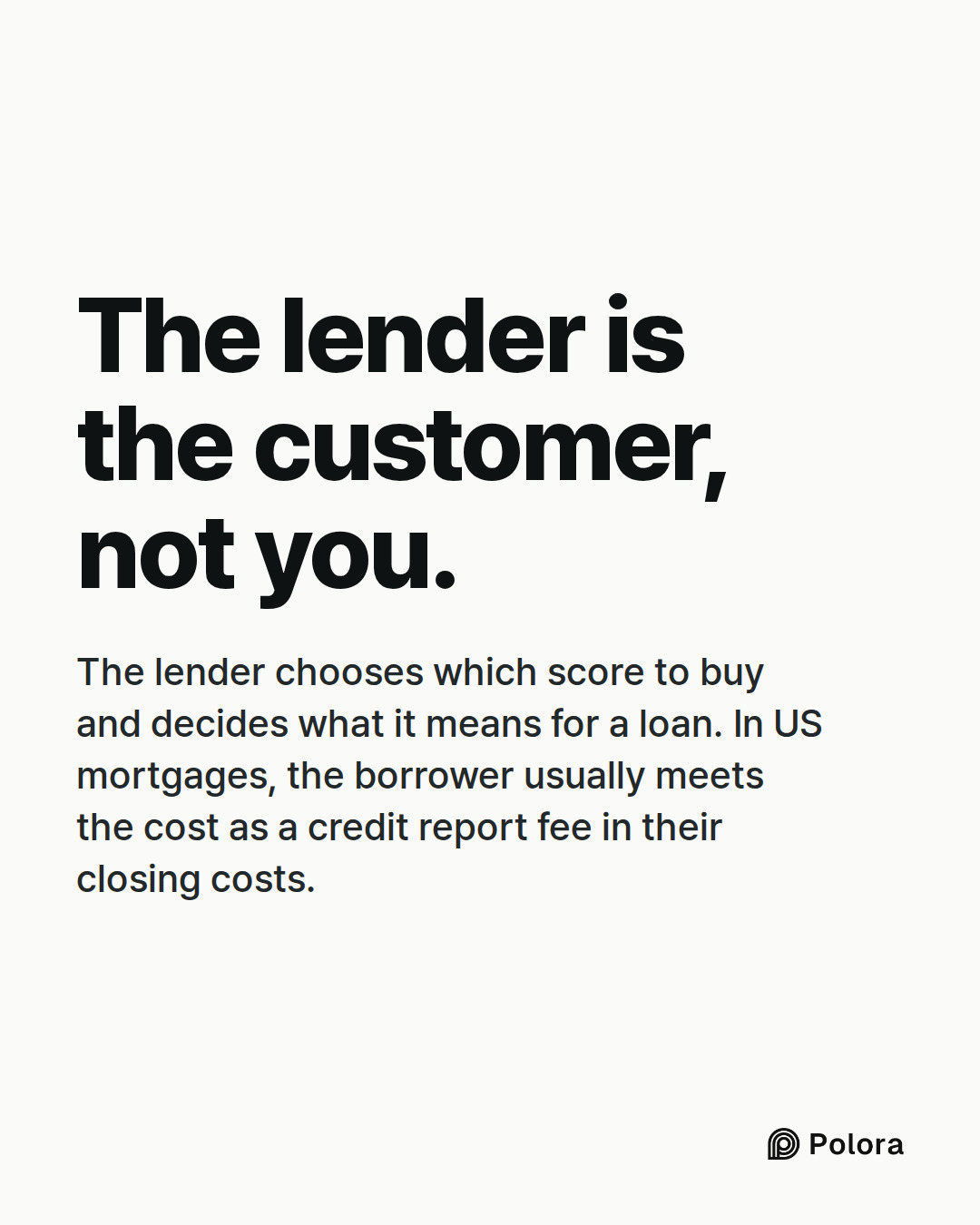 The lender is the customer, not you. · The lender chooses which score to buy and decides what it means for a loan. In US mortgages, the borrower usually meets the cost as a credit report fee in their closing costs.